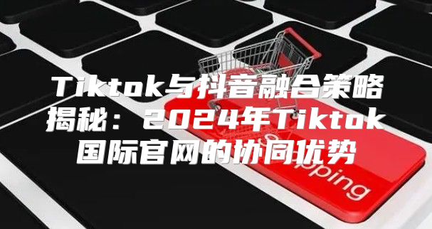 Tiktok与抖音融合策略揭秘：2025年Tiktok国际官网的协同优势