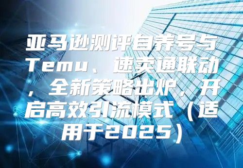 亚马逊测评自养号与Temu、速卖通联动，全新策略出炉，开启高效引流模式适用于2025