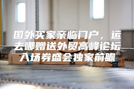国外买家亲临门户，运去哪赠送外贸高峰论坛入场券盛会独家前瞻