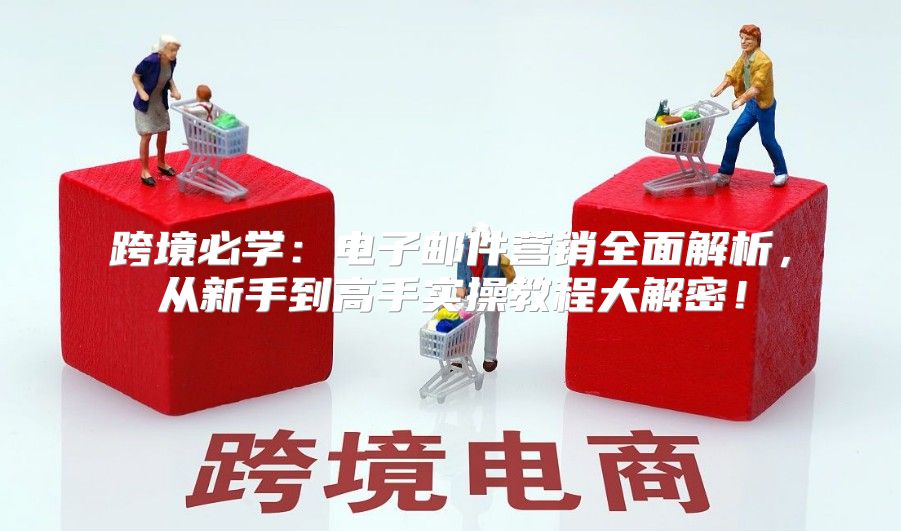 跨境必学：电子邮件营销全面解析，从新手到高手实操教程大解密！