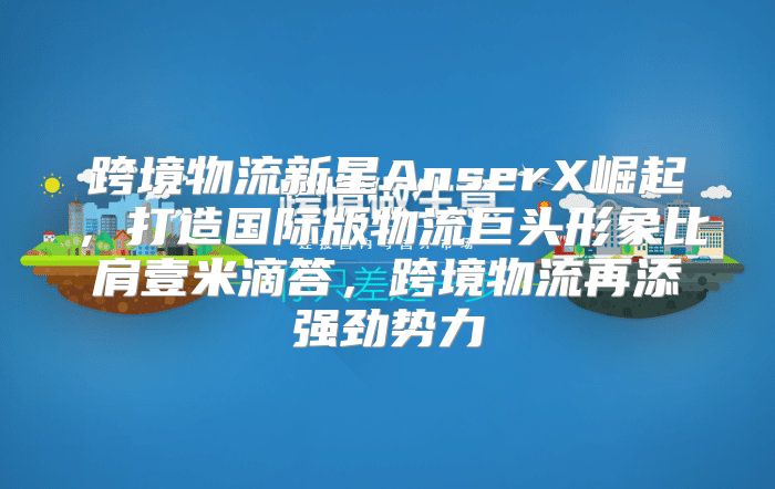 跨境物流新星AnserX崛起，打造国际版物流巨头形象比肩壹米滴答，跨境物流再添强劲势力