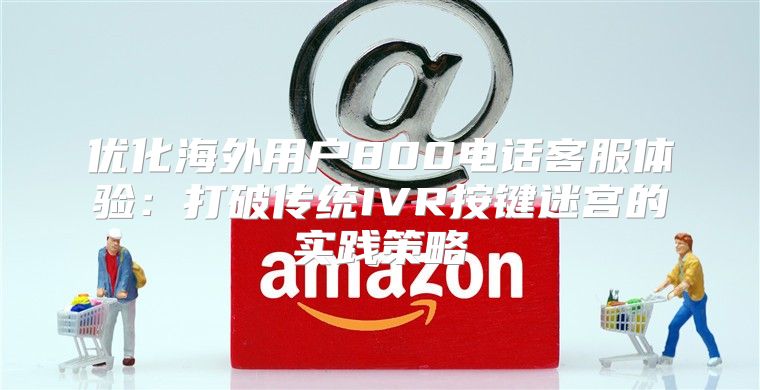 优化海外用户800电话客服体验：打破传统IVR按键迷宫的实践策略