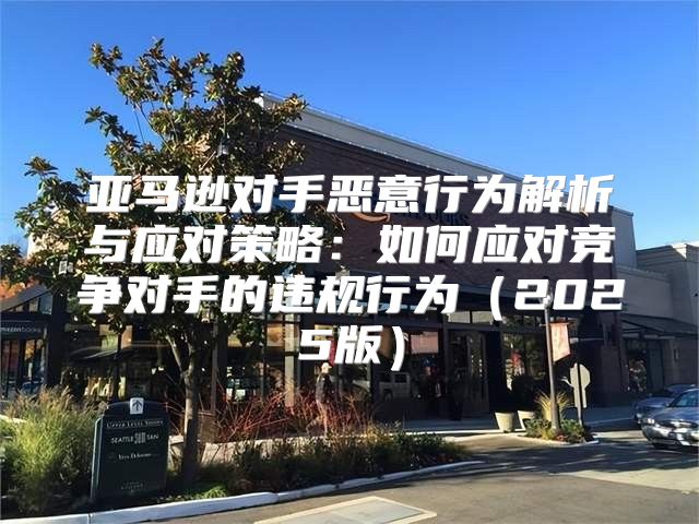 亚马逊对手恶意行为解析与应对策略：如何应对竞争对手的违规行为2025版