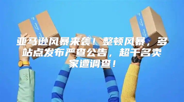 亚马逊风暴来袭！整顿风暴，多站点发布严查公告，超千名卖家遭调查！