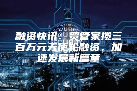 融资快讯：贸管家揽三百万元天使轮融资，加速发展新篇章