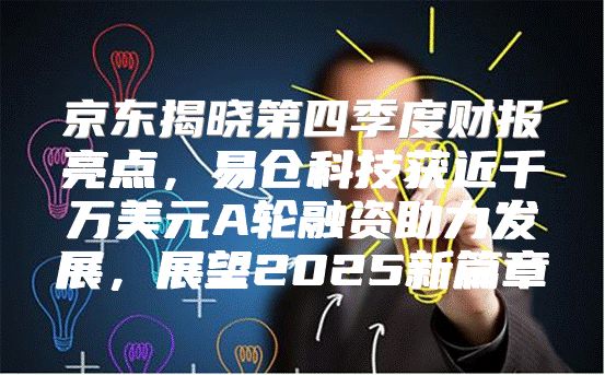 京东揭晓第四季度财报亮点，易仓科技获近千万美元A轮融资助力发展，展望2025新篇章