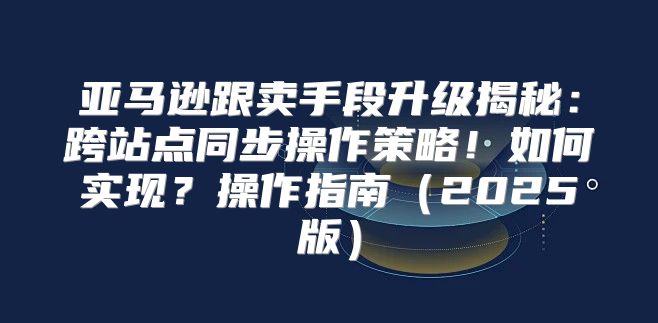 亚马逊跟卖手段升级揭秘：跨站点同步操作策略！如何实现？操作指南2025版
