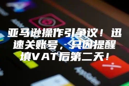 亚马逊操作引争议！迅速关账号，只因提醒填VAT后第二天！