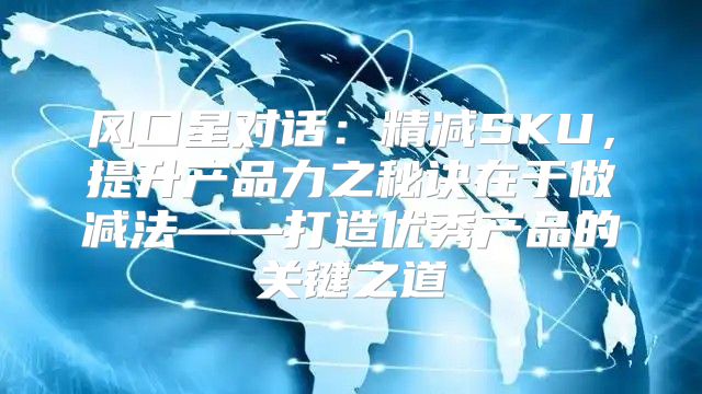 风口星对话：精减SKU，提升产品力之秘诀在于做减法——打造优秀产品的关键之道