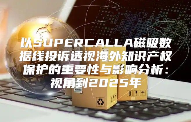 以SUPERCALLA磁吸数据线投诉透视海外知识产权保护的重要性与影响分析：视角到2025年