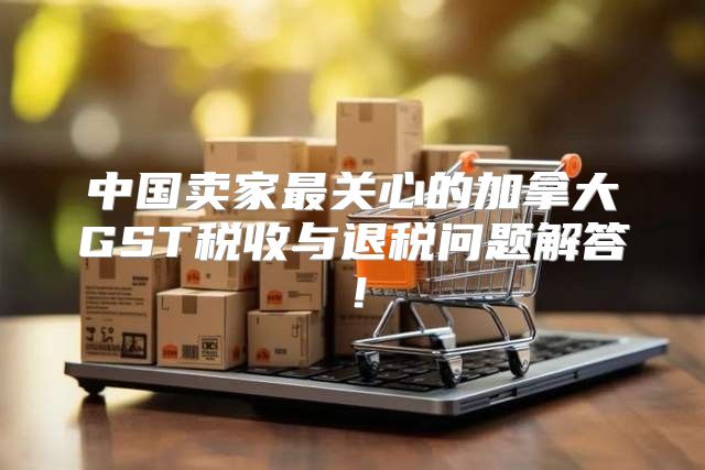 中国卖家最关心的加拿大GST税收与退税问题解答！