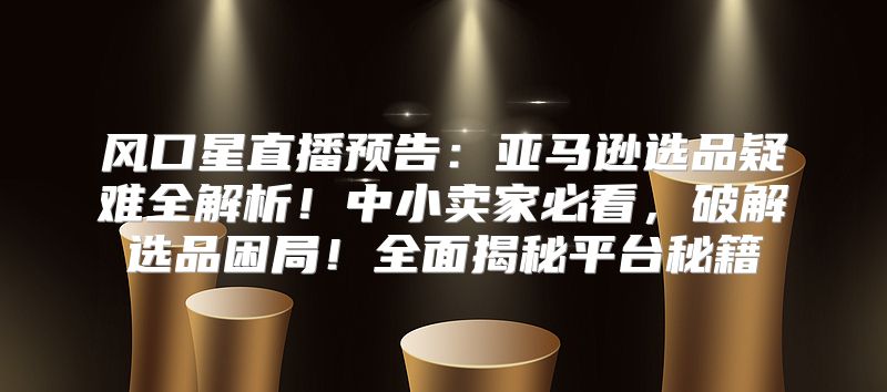 风口星直播预告：亚马逊选品疑难全解析！中小卖家必看，破解选品困局！全面揭秘平台秘籍