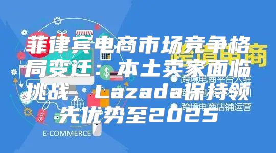 菲律宾电商市场竞争格局变迁：本土卖家面临挑战，Lazada保持领先优势至2025