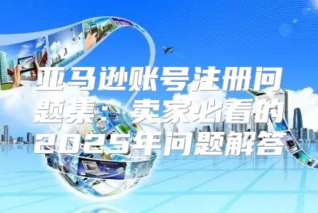 亚马逊账号注册问题集：卖家必看的2025年问题解答