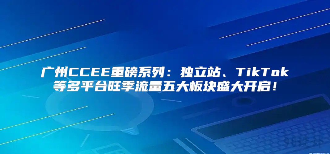 广州CCEE重磅系列：独立站、TikTok等多平台旺季流量五大板块盛大开启！