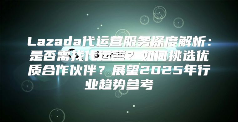 Lazada代运营服务深度解析：是否需找代运营？如何挑选优质合作伙伴？展望2025年行业趋势参考