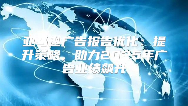 亚马逊广告报告优化：提升策略，助力2025年广告业绩飙升