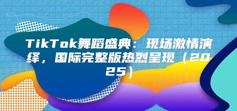 TikTok舞蹈盛典：现场激情演绎，国际完整版热烈呈现2025