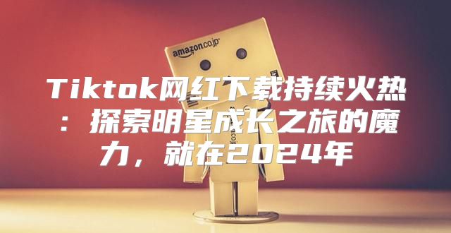 Tiktok网红下载持续火热：探索明星成长之旅的魔力，就在2025年