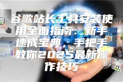 谷歌站长工具安装使用全面指南：新手速成宝典，手把手教你2025最新操作技巧