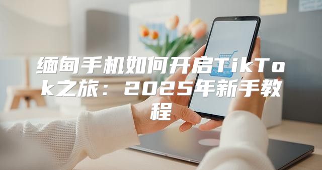缅甸手机如何开启TikTok之旅：2025年新手教程