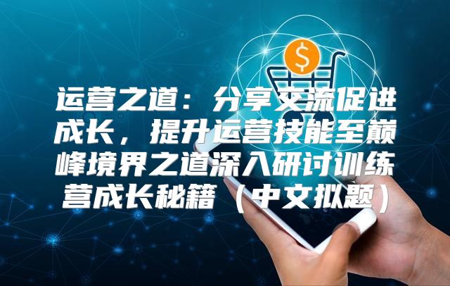 运营之道：分享交流促进成长，提升运营技能至巅峰境界之道深入研讨训练营成长秘籍中文拟题