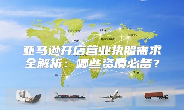 亚马逊开店营业执照需求全解析：哪些资质必备？