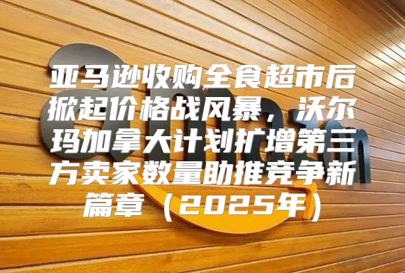 亚马逊收购全食超市后掀起价格战风暴，沃尔玛加拿大计划扩增第三方卖家数量助推竞争新篇章2025年