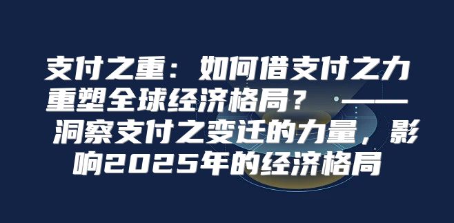 支付之重：如何借支付之力重塑全球经济格局？ —— 洞察支付之变迁的力量，影响2025年的经济格局