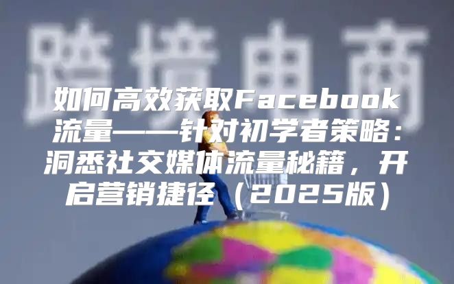 如何高效获取Facebook流量——针对初学者策略：洞悉社交媒体流量秘籍，开启营销捷径2025版