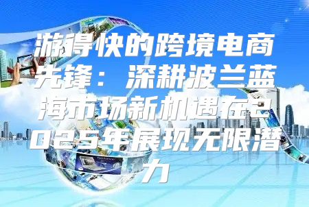 游得快的跨境电商先锋：深耕波兰蓝海市场新机遇在2025年展现无限潜力