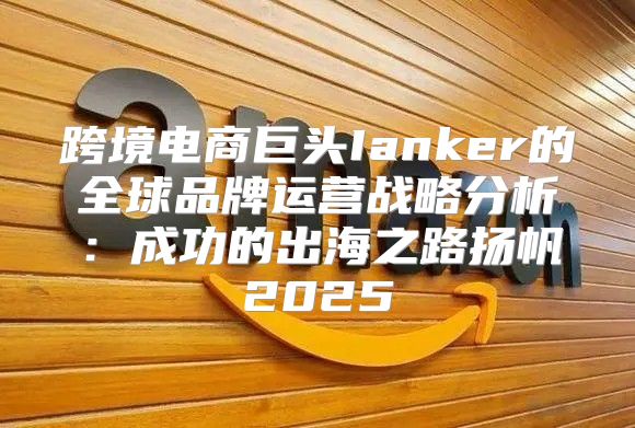 跨境电商巨头Ianker的全球品牌运营战略分析：成功的出海之路扬帆2025