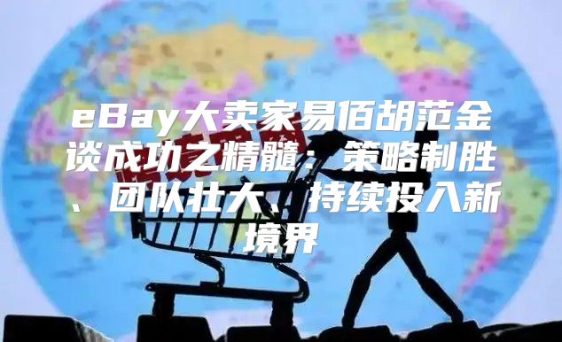 eBay大卖家易佰胡范金谈成功之精髓：策略制胜、团队壮大、持续投入新境界