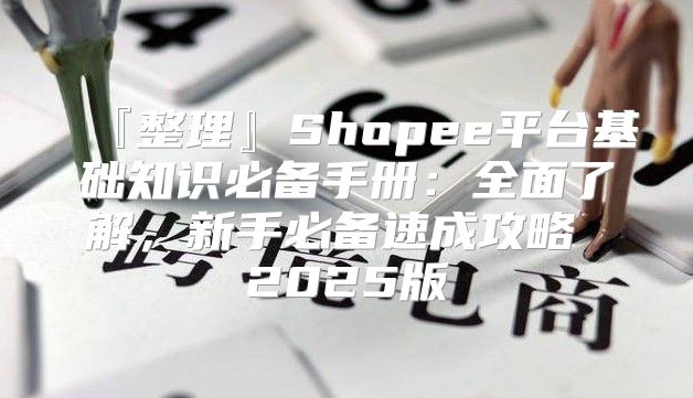 『整理』Shopee平台基础知识必备手册：全面了解，新手必备速成攻略 2025版