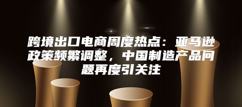 跨境出口电商周度热点：亚马逊政策频繁调整，中国制造产品问题再度引关注