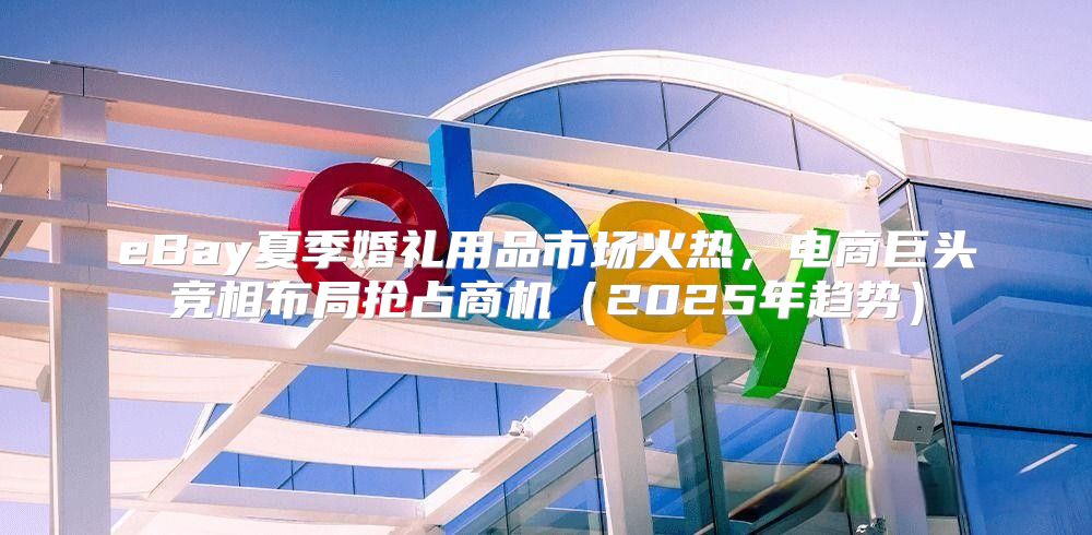 eBay夏季婚礼用品市场火热，电商巨头竞相布局抢占商机2025年趋势