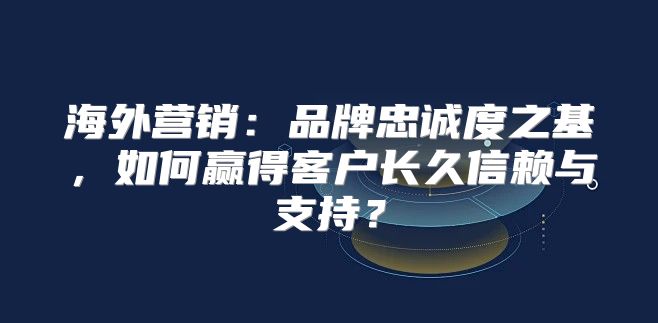 海外营销：品牌忠诚度之基，如何赢得客户长久信赖与支持？
