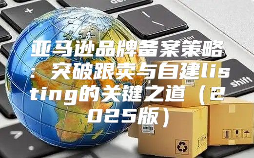 亚马逊品牌备案策略：突破跟卖与自建listing的关键之道2025版