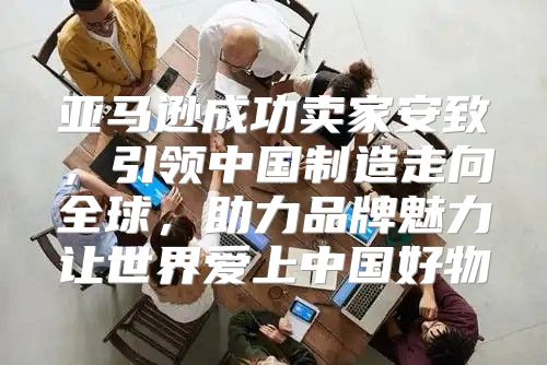 亚马逊成功卖家安致，引领中国制造走向全球，助力品牌魅力让世界爱上中国好物
