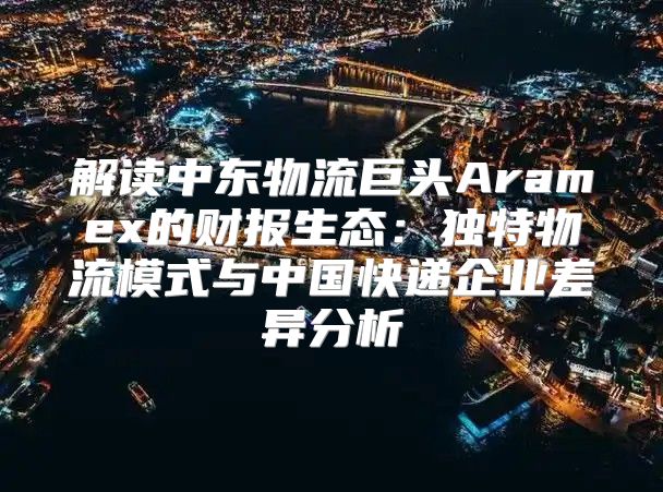 解读中东物流巨头Aramex的财报生态：独特物流模式与中国快递企业差异分析