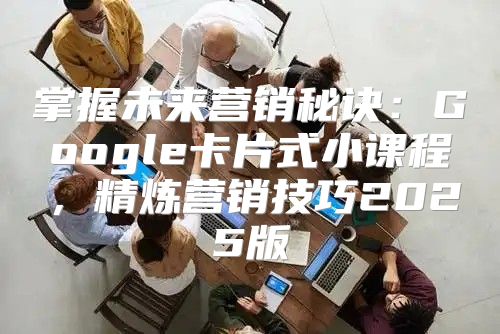 掌握未来营销秘诀：Google卡片式小课程，精炼营销技巧2025版