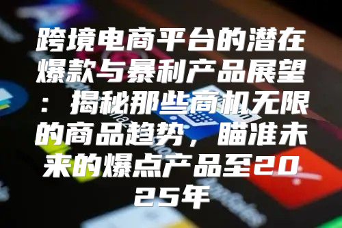跨境电商平台的潜在爆款与暴利产品展望：揭秘那些商机无限的商品趋势，瞄准未来的爆点产品至2025年