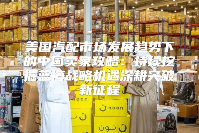 美国汽配市场发展趋势下的中国卖家攻略：持续挖掘蓝海战略机遇深耕突破新征程