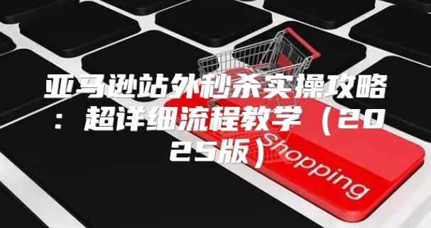 亚马逊站外秒杀实操攻略：超详细流程教学2025版