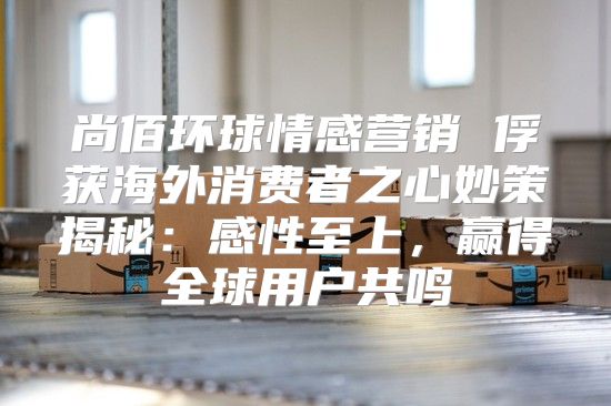 尚佰环球情感营销 俘获海外消费者之心妙策揭秘：感性至上，赢得全球用户共鸣