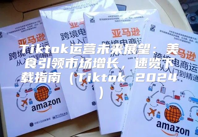 Tiktok运营未来展望：美食引领市场增长，速览下载指南Tiktok 2025