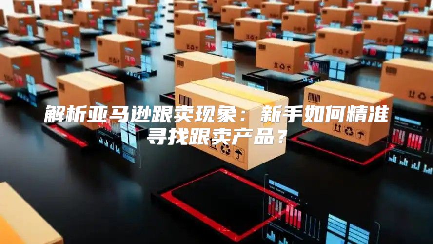 解析亚马逊跟卖现象：新手如何精准寻找跟卖产品？