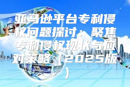 亚马逊平台专利侵权问题探讨：聚焦专利侵权现状与应对策略2025版