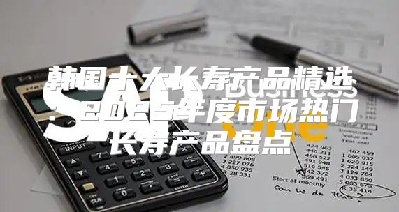 韩国十大长寿产品精选：2025年度市场热门长寿产品盘点
