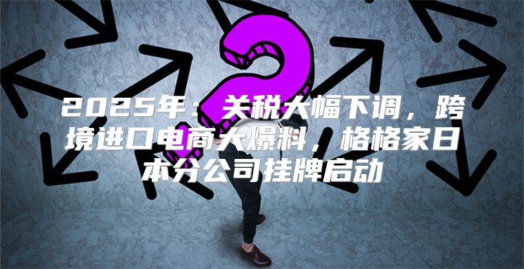 2025年：关税大幅下调，跨境进口电商大爆料，格格家日本分公司挂牌启动